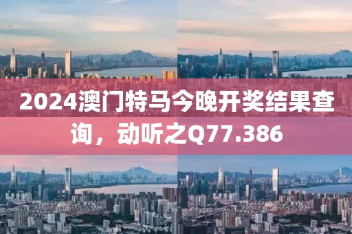 2024澳门特马今晚开奖结果查询，动听之Q77.386