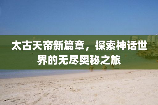 太古天帝新篇章，探索神话世界的无尽奥秘之旅