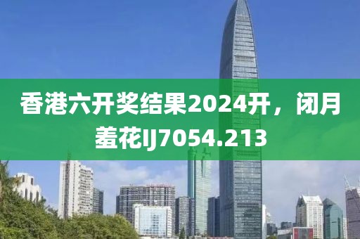 香港六开奖结果2024开，闭月羞花IJ7054.213