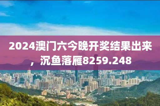 2024澳门六今晚开奖结果出来，沉鱼落雁8259.248