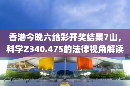 香港今晚六给彩开奖结果7山，科学Z340.475的法律视角解读