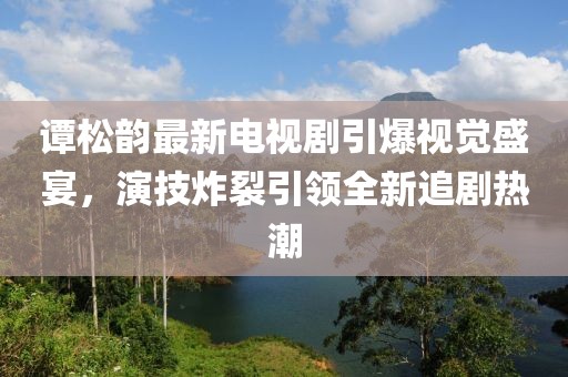 谭松韵最新电视剧引爆视觉盛宴，演技炸裂引领全新追剧热潮