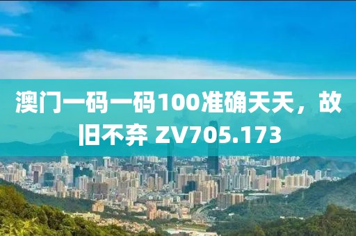 澳门一码一码100准确天天，故旧不弃 ZV705.173