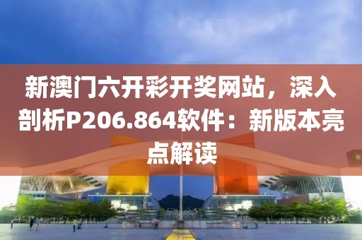 新澳门六开彩开奖网站，深入剖析P206.864软件：新版本亮点解读