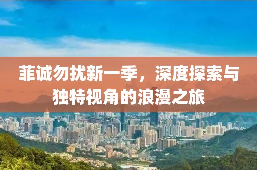 菲诚勿扰新一季，深度探索与独特视角的浪漫之旅