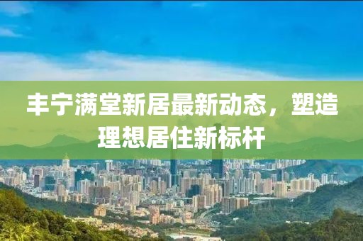 丰宁满堂新居最新动态，塑造理想居住新标杆