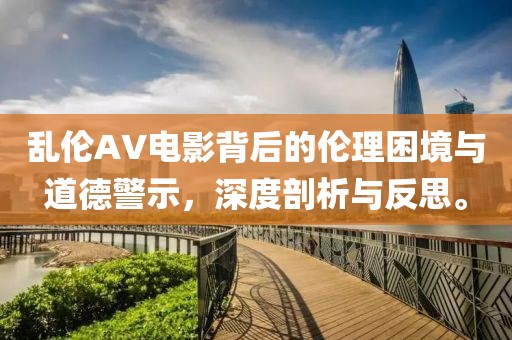 乱伦AV电影背后的伦理困境与道德警示，深度剖析与反思。