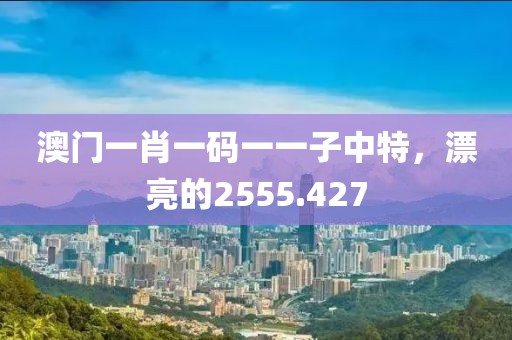 澳门一肖一码一一子中特，漂亮的2555.427