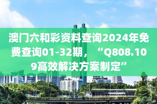 澳门六和彩资料查询2024年免费查询01-32期，“Q808.109高效解决方案制定”