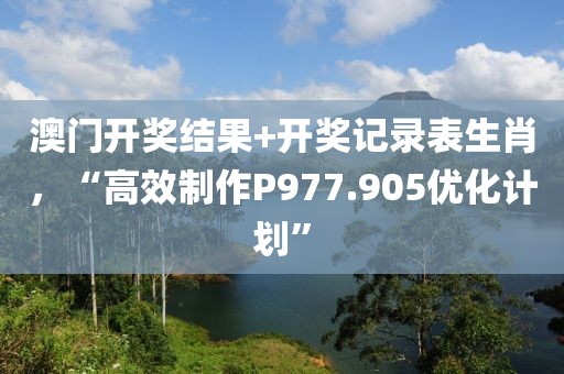 澳门开奖结果+开奖记录表生肖，“高效制作P977.905优化计划”