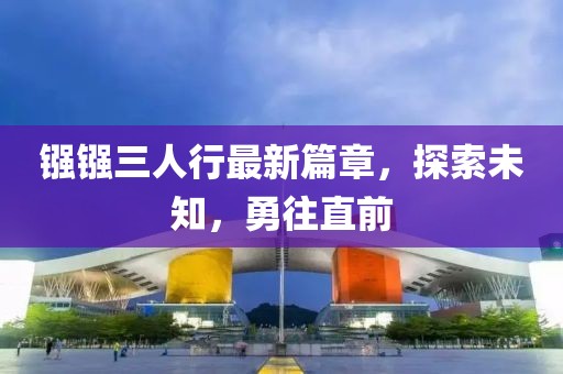 镪镪三人行最新篇章，探索未知，勇往直前