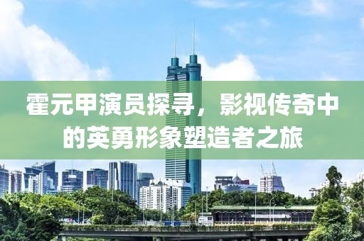 霍元甲演员探寻，影视传奇中的英勇形象塑造者之旅
