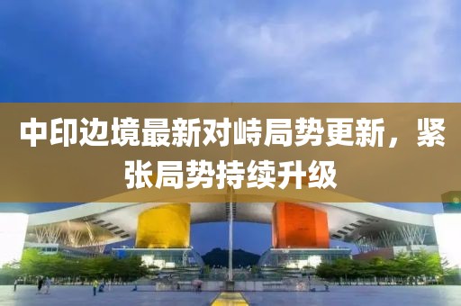 中印边境最新对峙局势更新，紧张局势持续升级