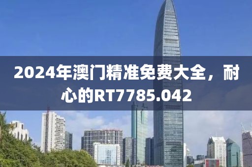 2024年澳门精准免费大全，耐心的RT7785.042