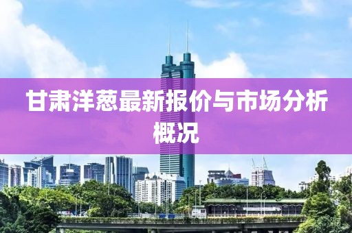 甘肃洋葱最新报价与市场分析概况