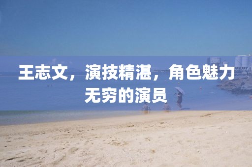 王志文，演技精湛，角色魅力无穷的演员
