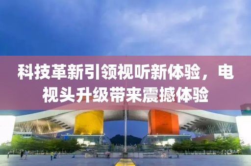 科技革新引领视听新体验，电视头升级带来震撼体验