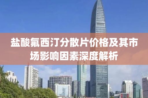 盐酸氟西汀分散片价格及其市场影响因素深度解析