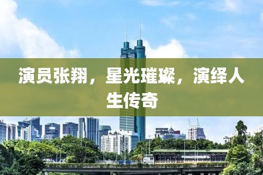 演员张翔，星光璀璨，演绎人生传奇