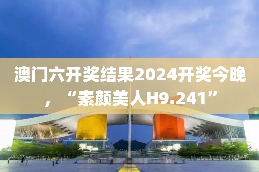 澳门六开奖结果2024开奖今晚，“素颜美人H9.241”