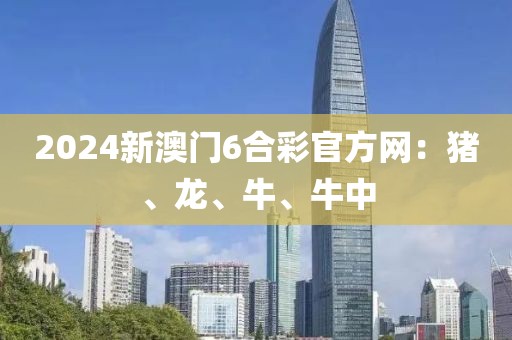2024新澳门6合彩官方网：猪、龙、牛、牛中
