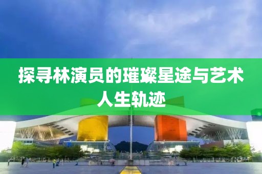 探寻林演员的璀璨星途与艺术人生轨迹