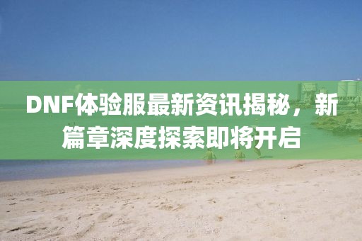 DNF体验服最新资讯揭秘，新篇章深度探索即将开启