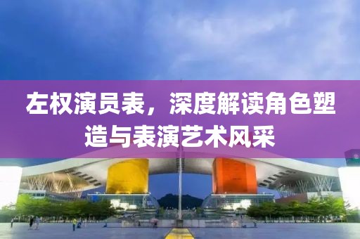 左权演员表，深度解读角色塑造与表演艺术风采