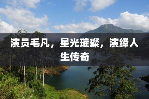 演员毛凡，星光璀璨，演绎人生传奇