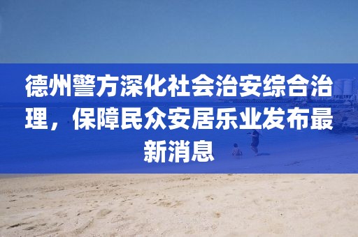 德州警方深化社会治安综合治理，保障民众安居乐业发布最新消息