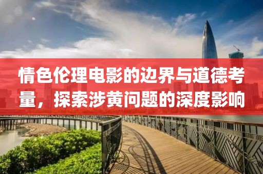 情色伦理电影的边界与道德考量，探索涉黄问题的深度影响