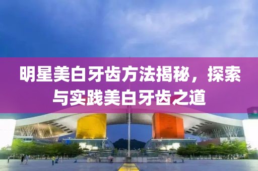 明星美白牙齿方法揭秘，探索与实践美白牙齿之道