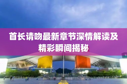 首长请吻最新章节深情解读及精彩瞬间揭秘