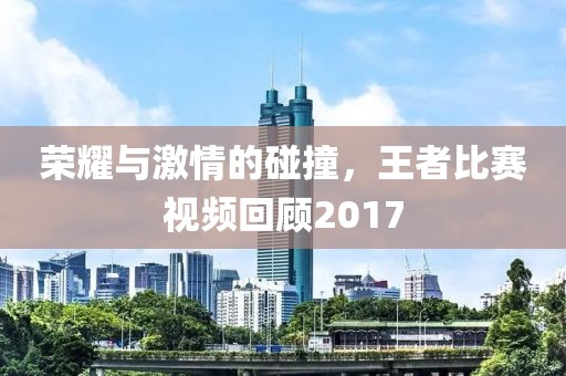 荣耀与激情的碰撞，王者比赛视频回顾2017