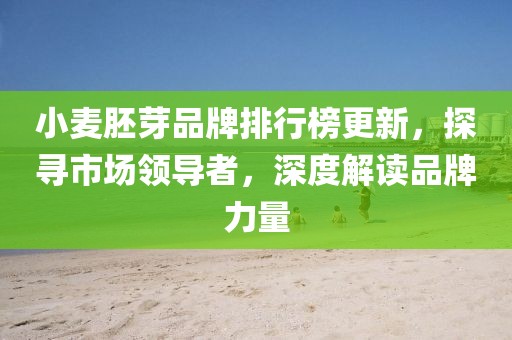 小麦胚芽品牌排行榜更新，探寻市场领导者，深度解读品牌力量