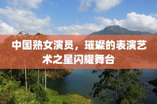 中国熟女演员，璀璨的表演艺术之星闪耀舞台