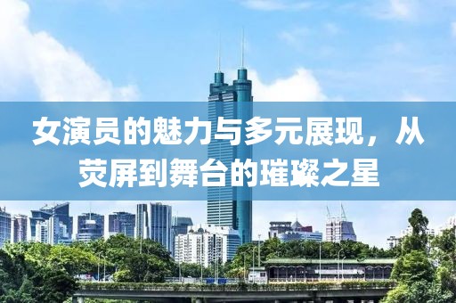 女演员的魅力与多元展现，从荧屏到舞台的璀璨之星
