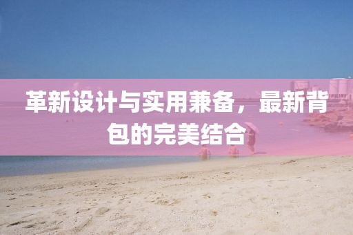 革新设计与实用兼备，最新背包的完美结合