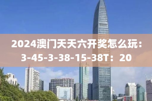 2024澳门天天六开奖怎么玩：3-45-3-38-15-38T：20