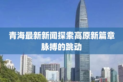 青海最新新闻探索高原新篇章脉搏的跳动