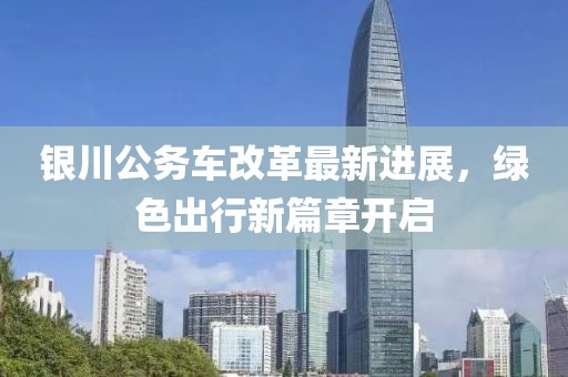 银川公务车改革最新进展，绿色出行新篇章开启