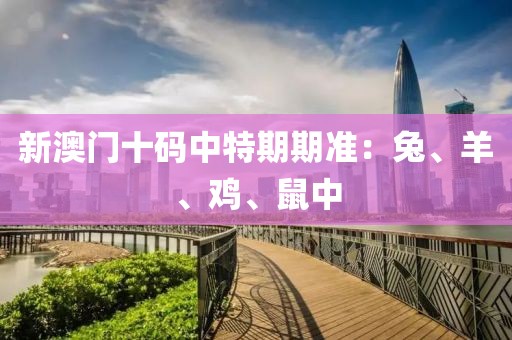新澳门十码中特期期准：兔、羊、鸡、鼠中
