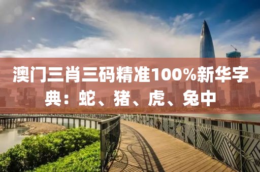 澳门三肖三码精准100%新华字典：蛇、猪、虎、兔中