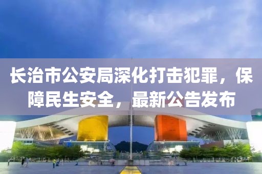 长治市公安局深化打击犯罪，保障民生安全，最新公告发布