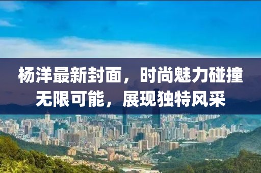 杨洋最新封面，时尚魅力碰撞无限可能，展现独特风采