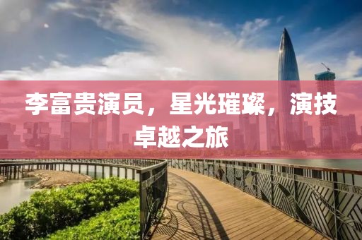 李富贵演员，星光璀璨，演技卓越之旅