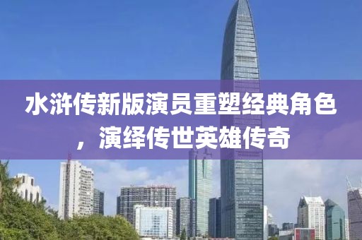 水浒传新版演员重塑经典角色，演绎传世英雄传奇