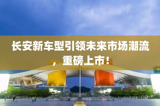 长安新车型引领未来市场潮流，重磅上市！