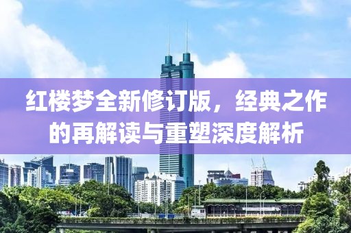 红楼梦全新修订版，经典之作的再解读与重塑深度解析