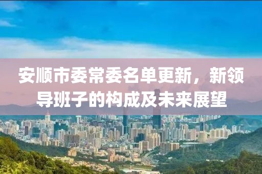 安顺市委常委名单更新，新领导班子的构成及未来展望